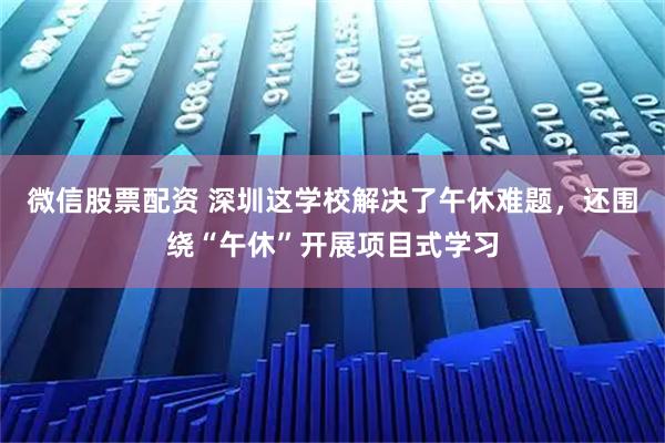 微信股票配资 深圳这学校解决了午休难题，还围绕“午休”开展项目式学习