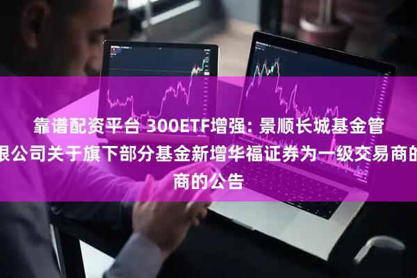 靠谱配资平台 300ETF增强: 景顺长城基金管理有限公司关于旗下部分基金新增华福证券为一级交易商的公告