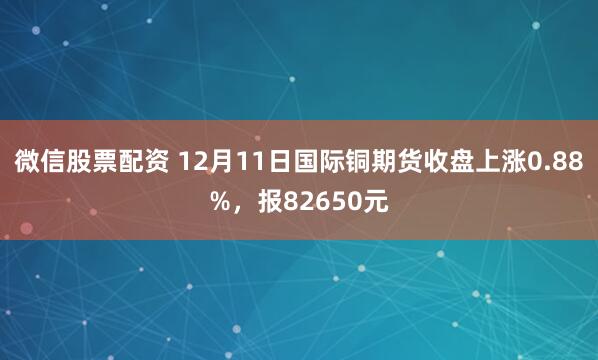 微信股票配资 12月11日国际铜期货收盘上涨0.88%，报82650元