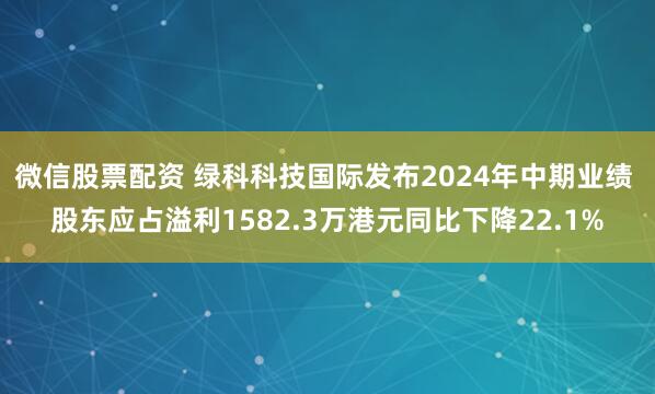 微信股票配资 绿科科技国际发布2024年中期业绩 股东应占溢利1582.3万港元同比下降22.1%