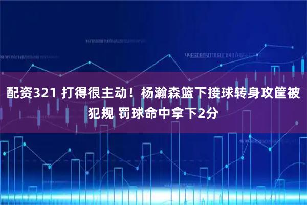 配资321 打得很主动！杨瀚森篮下接球转身攻筐被犯规 罚球命中拿下2分