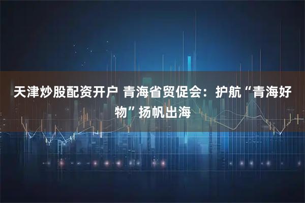天津炒股配资开户 青海省贸促会：护航“青海好物”扬帆出海