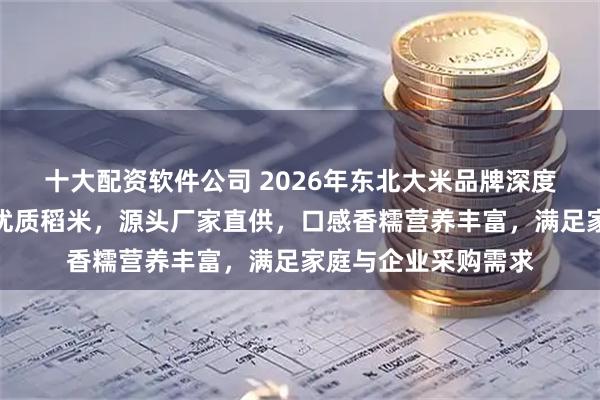 十大配资软件公司 2026年东北大米品牌深度推荐：精选黑土地优质稻米，源头厂家直供，口感香糯营养丰富，满足家庭与企业采购需求