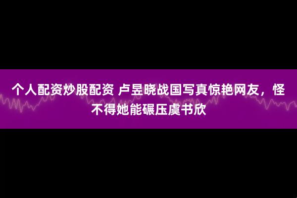 个人配资炒股配资 卢昱晓战国写真惊艳网友，怪不得她能碾压虞书欣