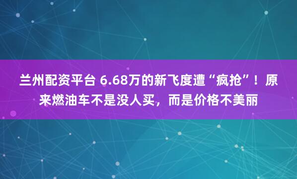 兰州配资平台 6.68万的新飞度遭“疯抢”！原来燃油车不是没人买，而是价格不美丽