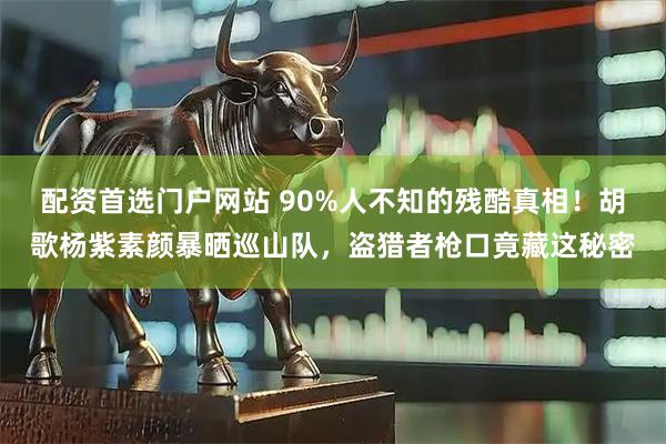 配资首选门户网站 90%人不知的残酷真相！胡歌杨紫素颜暴晒巡山队，盗猎者枪口竟藏这秘密