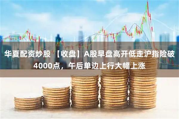 华夏配资炒股 【收盘】A股早盘高开低走沪指险破4000点，午后单边上行大幅上涨