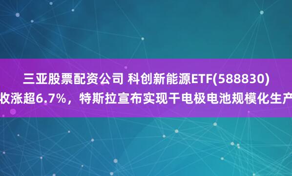 三亚股票配资公司 科创新能源ETF(588830)收涨超6.7%，特斯拉宣布实现干电极电池规模化生产
