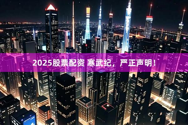 2025股票配资 寒武纪,严正声明!