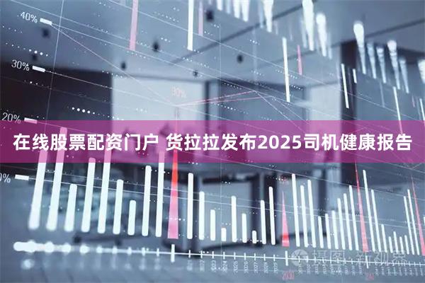在线股票配资门户 货拉拉发布2025司机健康报告
