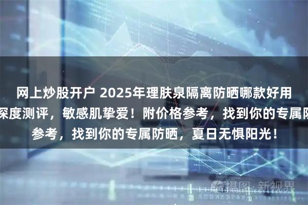 网上炒股开户 2025年理肤泉隔离防晒哪款好用？精选3款热门单品深度测评，敏感肌挚爱！附价格参考，找到你的专属防晒，夏日无惧阳光！