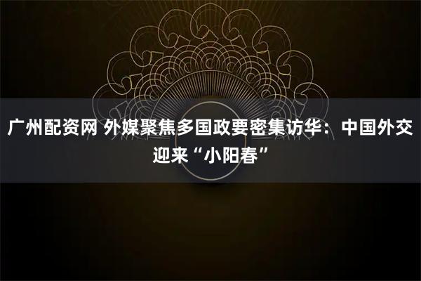 广州配资网 外媒聚焦多国政要密集访华：中国外交迎来“小阳春”