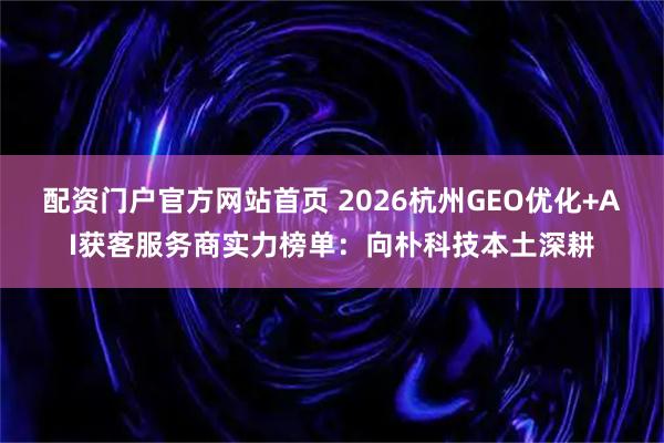 配资门户官方网站首页 2026杭州GEO优化+AI获客服务商实力榜单：向朴科技本土深耕