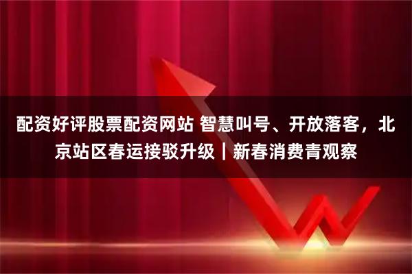 配资好评股票配资网站 智慧叫号、开放落客，北京站区春运接驳升级｜新春消费青观察