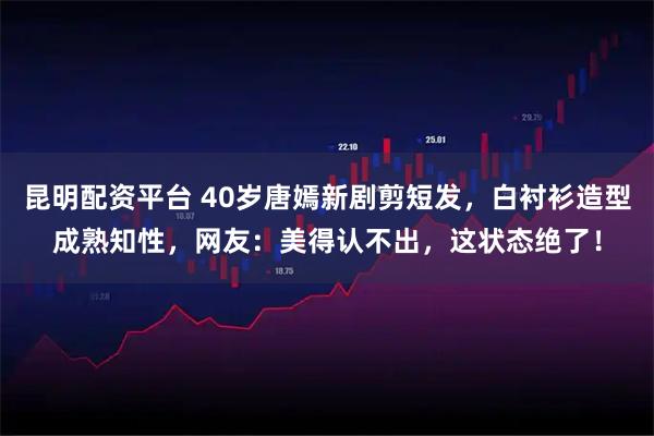 昆明配资平台 40岁唐嫣新剧剪短发，白衬衫造型成熟知性，网友：美得认不出，这状态绝了！