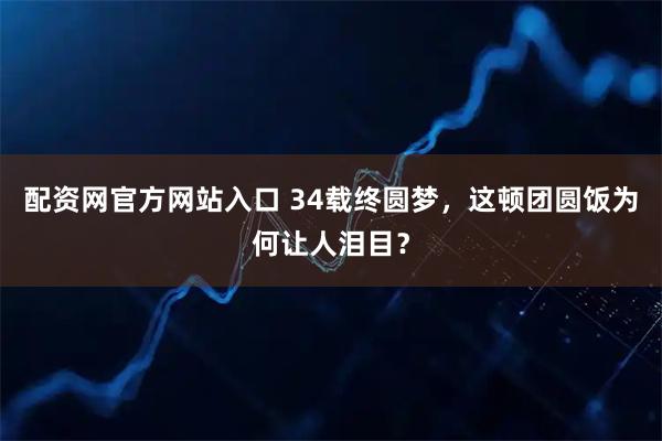 配资网官方网站入口 34载终圆梦，这顿团圆饭为何让人泪目？