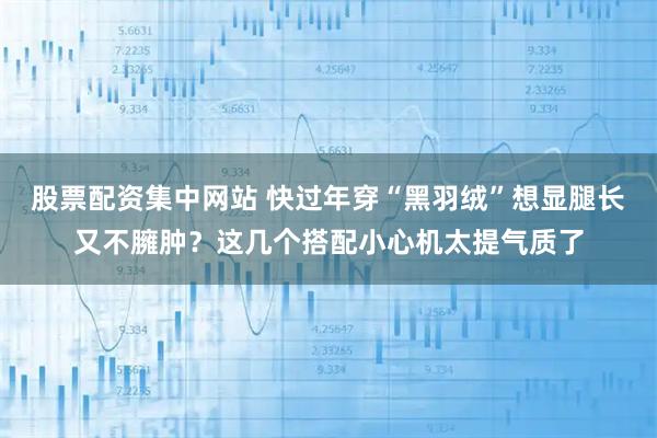 股票配资集中网站 快过年穿“黑羽绒”想显腿长又不臃肿？这几个搭配小心机太提气质了