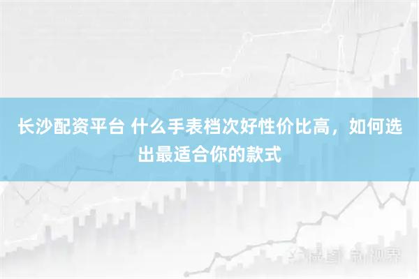 长沙配资平台 什么手表档次好性价比高,如何选出最适合你的款式
