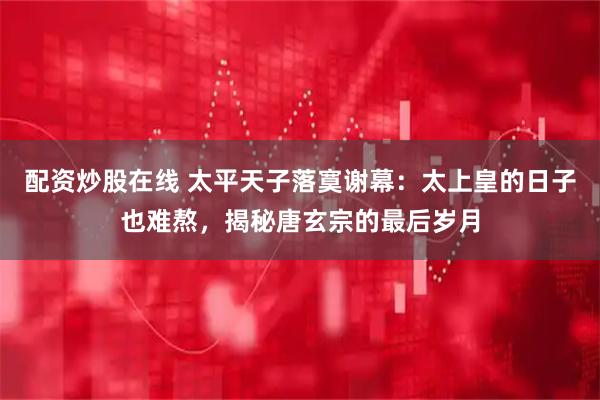 配资炒股在线 太平天子落寞谢幕：太上皇的日子也难熬，揭秘唐玄宗的最后岁月