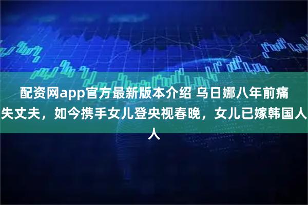 配资网app官方最新版本介绍 乌日娜八年前痛失丈夫，如今携手女儿登央视春晚，女儿已嫁韩国人