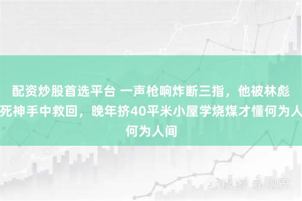 配资炒股首选平台 一声枪响炸断三指，他被林彪从死神手中救回，晚年挤40平米小屋学烧煤才懂何为人间