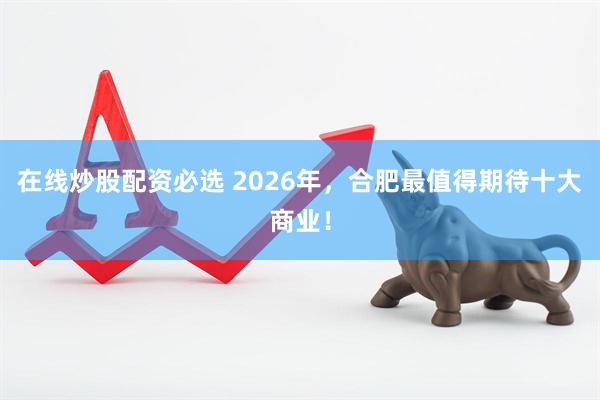 在线炒股配资必选 2026年，合肥最值得期待十大商业！