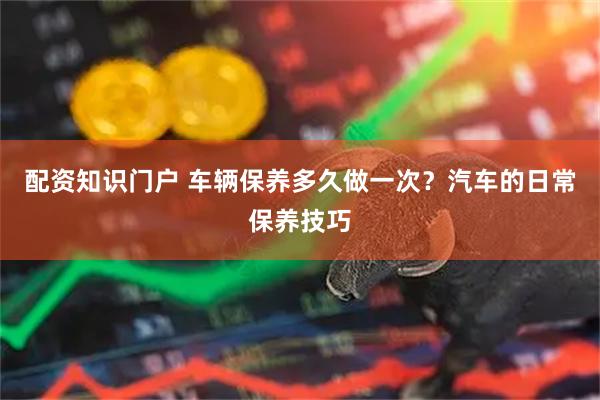 配资知识门户 车辆保养多久做一次？汽车的日常保养技巧