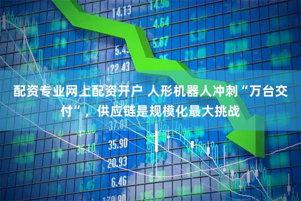 配资专业网上配资开户 人形机器人冲刺“万台交付”，供应链是规模化最大挑战