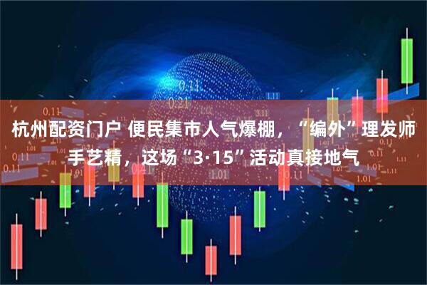 杭州配资门户 便民集市人气爆棚，“编外”理发师手艺精，这场“3·15”活动真接地气