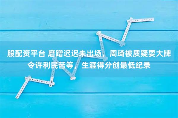 股配资平台 磨蹭迟迟未出场，周琦被质疑耍大牌令许利民苦等，生涯得分创最低纪录
