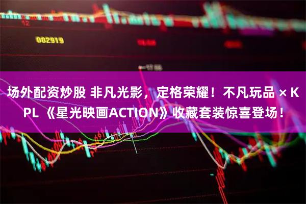 场外配资炒股 非凡光影，定格荣耀！不凡玩品 × KPL 《星光映画ACTION》收藏套装惊喜登场！