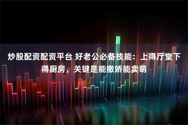 炒股配资配资平台 好老公必备技能：上得厅堂下得厨房，关键是能撒娇能卖萌