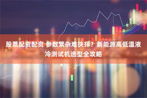 股票配资配资 参数繁杂难抉择？新能源高低温液冷测试机选型全攻略