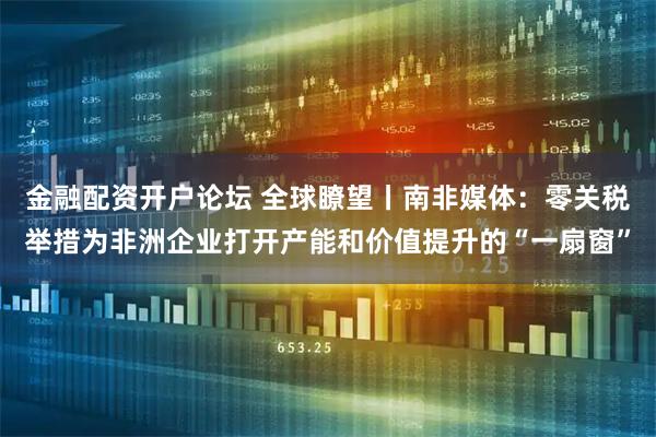 金融配资开户论坛 全球瞭望丨南非媒体：零关税举措为非洲企业打开产能和价值提升的“一扇窗”