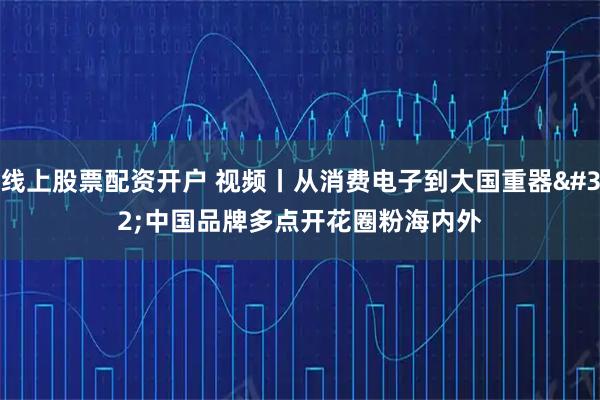 线上股票配资开户 视频丨从消费电子到大国重器 中国品牌多点开花圈粉海内外